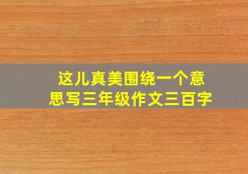 这儿真美围绕一个意思写三年级作文三百字