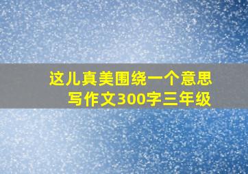 这儿真美围绕一个意思写作文300字三年级