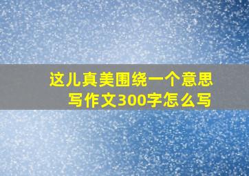 这儿真美围绕一个意思写作文300字怎么写