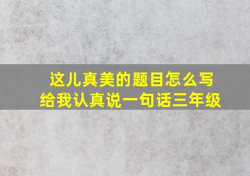 这儿真美的题目怎么写给我认真说一句话三年级