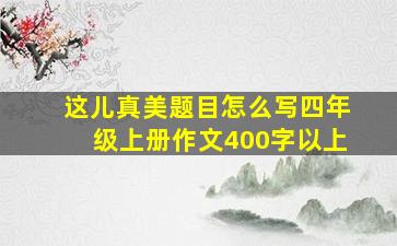 这儿真美题目怎么写四年级上册作文400字以上