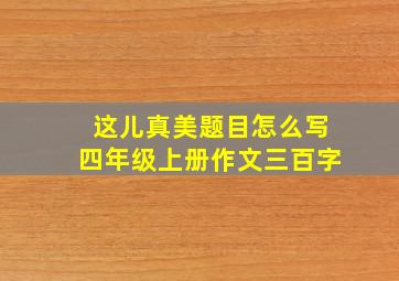 这儿真美题目怎么写四年级上册作文三百字