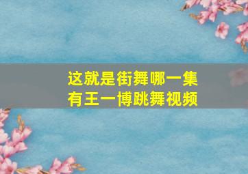 这就是街舞哪一集有王一博跳舞视频