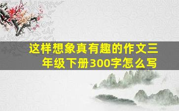 这样想象真有趣的作文三年级下册300字怎么写