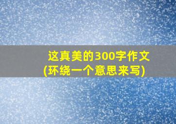 这真美的300字作文(环绕一个意思来写)