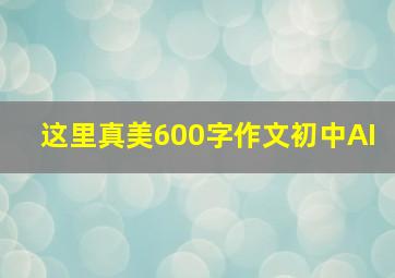 这里真美600字作文初中AI