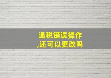 退税错误操作,还可以更改吗