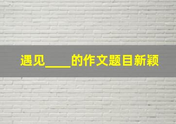 遇见____的作文题目新颖