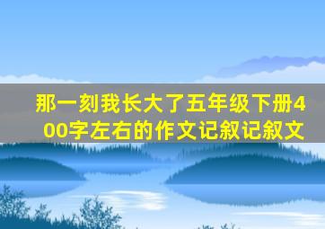 那一刻我长大了五年级下册400字左右的作文记叙记叙文