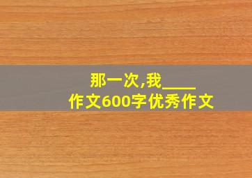 那一次,我____作文600字优秀作文