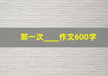 那一次____作文600字