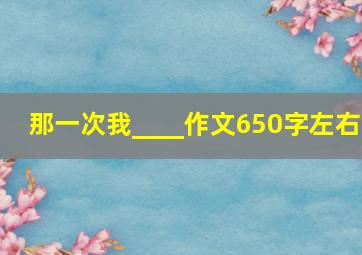 那一次我____作文650字左右