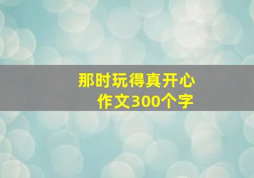 那时玩得真开心作文300个字