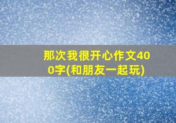 那次我很开心作文400字(和朋友一起玩)