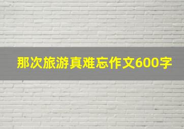 那次旅游真难忘作文600字