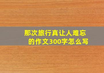 那次旅行真让人难忘的作文300字怎么写