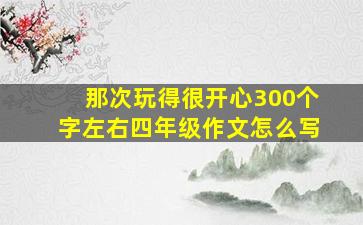 那次玩得很开心300个字左右四年级作文怎么写