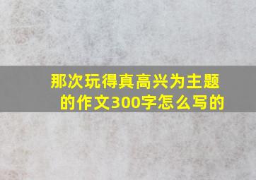 那次玩得真高兴为主题的作文300字怎么写的