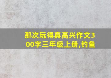 那次玩得真高兴作文300字三年级上册,钓鱼