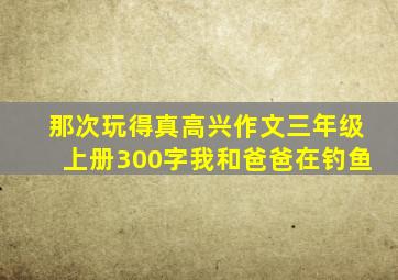 那次玩得真高兴作文三年级上册300字我和爸爸在钓鱼