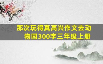 那次玩得真高兴作文去动物园300字三年级上册