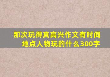 那次玩得真高兴作文有时间地点人物玩的什么300字