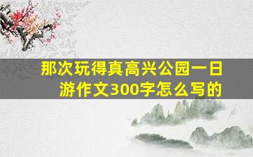 那次玩得真高兴公园一日游作文300字怎么写的