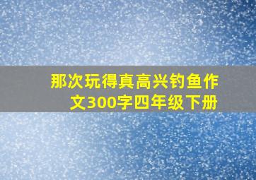 那次玩得真高兴钓鱼作文300字四年级下册