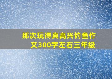 那次玩得真高兴钓鱼作文300字左右三年级