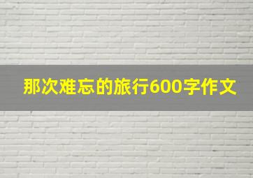 那次难忘的旅行600字作文