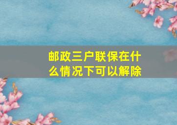 邮政三户联保在什么情况下可以解除