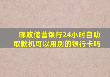 邮政储蓄银行24小时自助取款机可以用别的银行卡吗