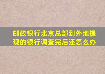 邮政银行北京总部到外地提现的银行调查完后还怎么办