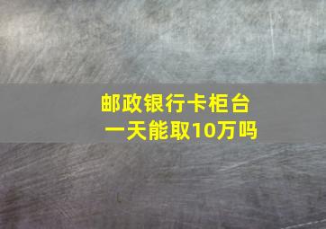 邮政银行卡柜台一天能取10万吗