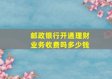 邮政银行开通理财业务收费吗多少钱