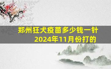 郑州狂犬疫苗多少钱一针2024年11月份打的