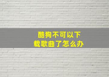 酷狗不可以下载歌曲了怎么办