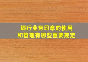 银行业务印章的使用和管理有哪些重要规定