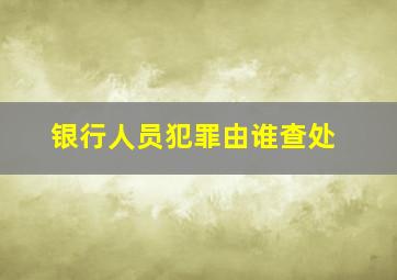 银行人员犯罪由谁查处