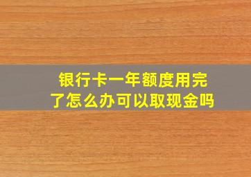 银行卡一年额度用完了怎么办可以取现金吗