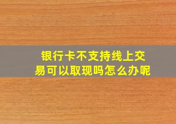 银行卡不支持线上交易可以取现吗怎么办呢