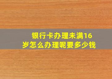 银行卡办理未满16岁怎么办理呢要多少钱