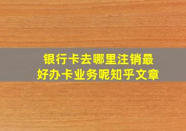 银行卡去哪里注销最好办卡业务呢知乎文章