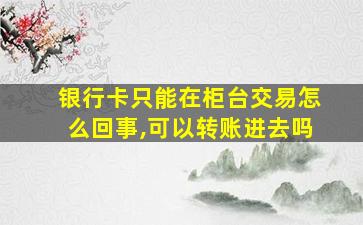 银行卡只能在柜台交易怎么回事,可以转账进去吗