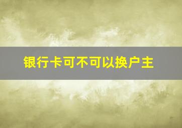 银行卡可不可以换户主