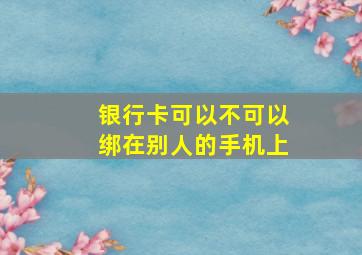 银行卡可以不可以绑在别人的手机上