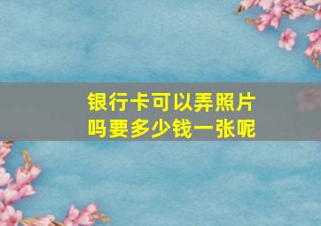 银行卡可以弄照片吗要多少钱一张呢