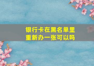 银行卡在黑名单里重新办一张可以吗