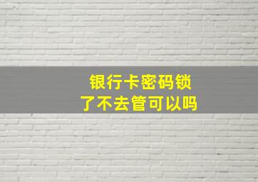 银行卡密码锁了不去管可以吗