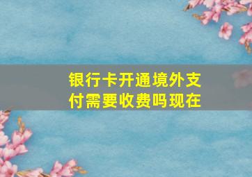 银行卡开通境外支付需要收费吗现在